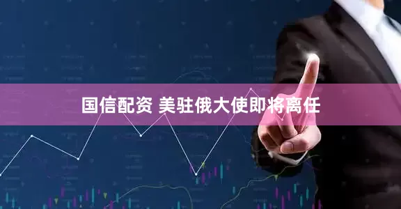 国信配资 美驻俄大使即将离任
