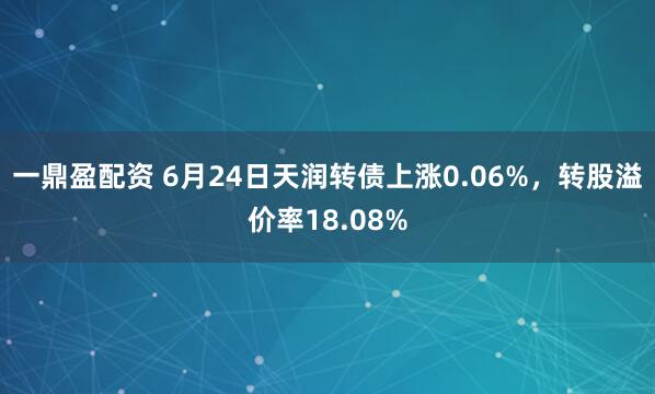 一鼎盈配资 6月24日天润转债上涨0.06%，转股溢价率18.08%