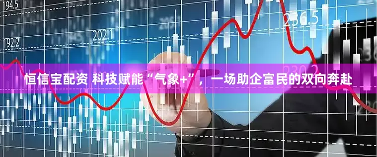 恒信宝配资 科技赋能“气象+”，一场助企富民的双向奔赴