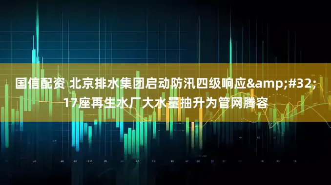 国信配资 北京排水集团启动防汛四级响应&#32;17座再生水厂大水量抽升为管网腾容