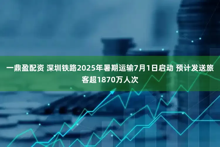 一鼎盈配资 深圳铁路2025年暑期运输7月1日启动 预计发送旅客超1870万人次