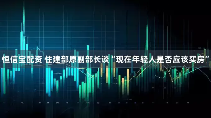 恒信宝配资 住建部原副部长谈“现在年轻人是否应该买房”