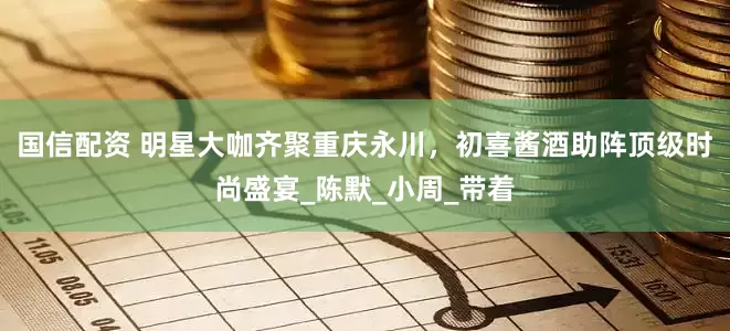 国信配资 明星大咖齐聚重庆永川，初喜酱酒助阵顶级时尚盛宴_陈默_小周_带着