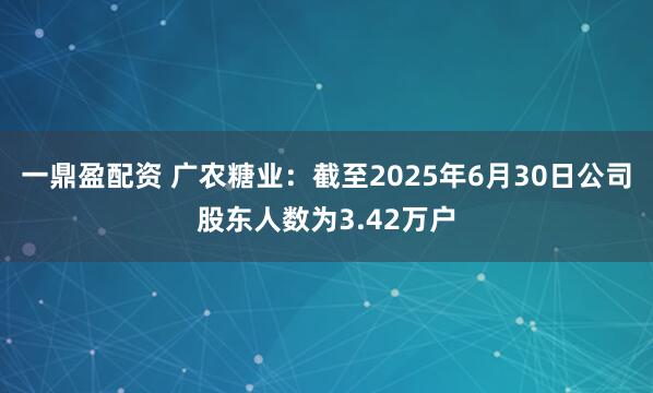 一鼎盈配资 广农糖业：截至2025年6月30日公司股东人数为3.42万户