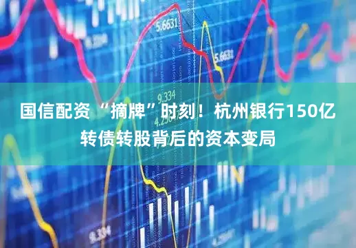 国信配资 “摘牌”时刻！杭州银行150亿转债转股背后的资本变局