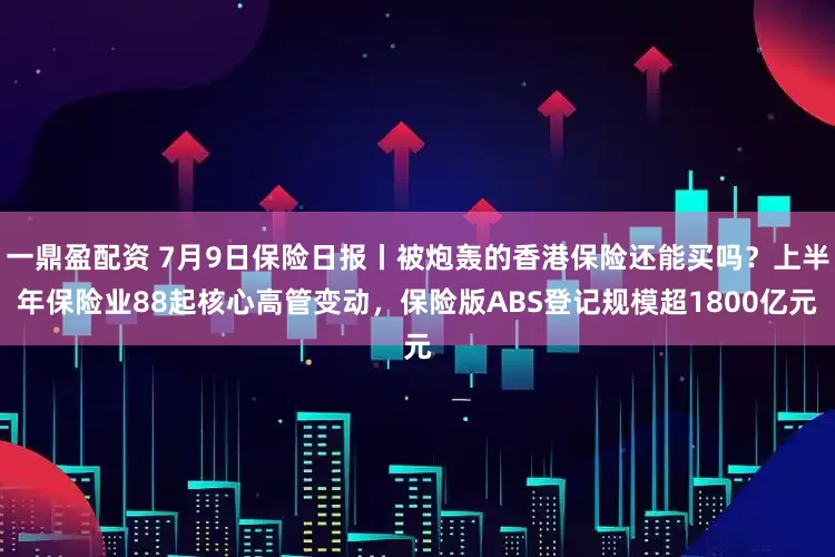 一鼎盈配资 7月9日保险日报丨被炮轰的香港保险还能买吗？上半年保险业88起核心高管变动，保险版ABS登记规模超1800亿元