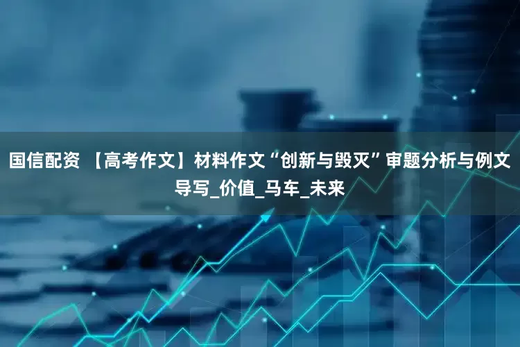 国信配资 【高考作文】材料作文“创新与毁灭”审题分析与例文导写_价值_马车_未来