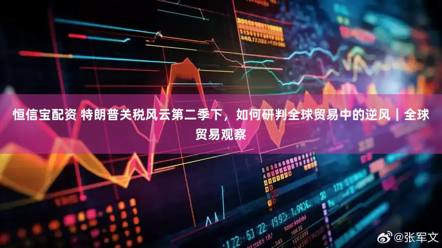 恒信宝配资 特朗普关税风云第二季下，如何研判全球贸易中的逆风｜全球贸易观察