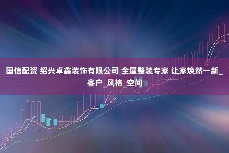 国信配资 绍兴卓鑫装饰有限公司 全屋整装专家 让家焕然一新_客户_风格_空间