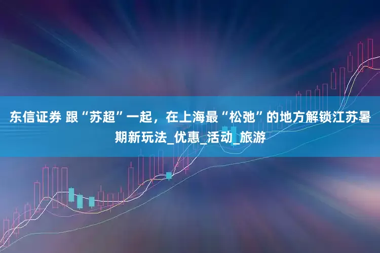 东信证券 跟“苏超”一起，在上海最“松弛”的地方解锁江苏暑期新玩法_优惠_活动_旅游