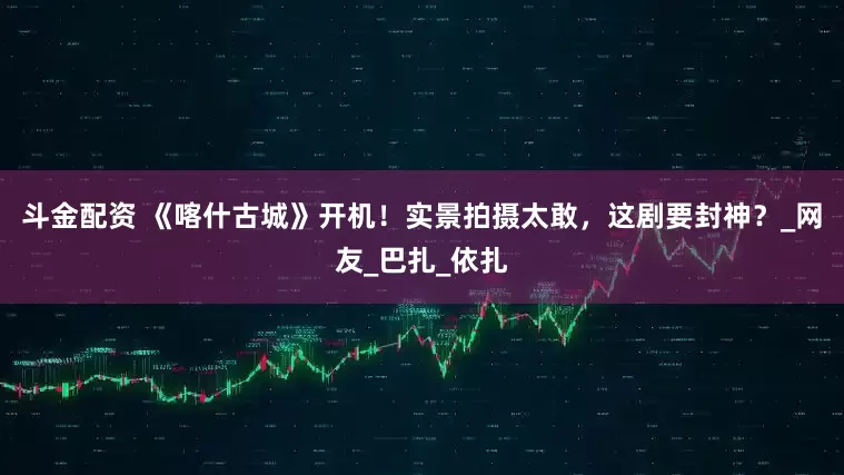 斗金配资 《喀什古城》开机！实景拍摄太敢，这剧要封神？_网友_巴扎_依扎