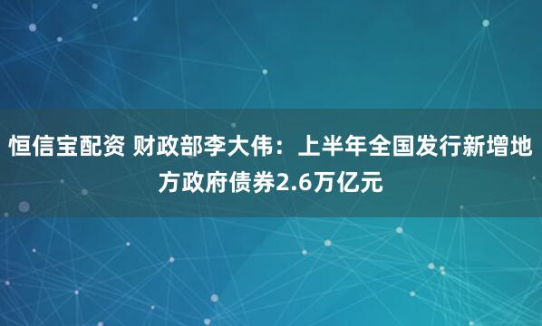 恒信宝配资 财政部李大伟：上半年全国发行新增地方政府债券2.6万亿元