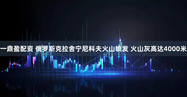 一鼎盈配资 俄罗斯克拉舍宁尼科夫火山喷发 火山灰高达4000米