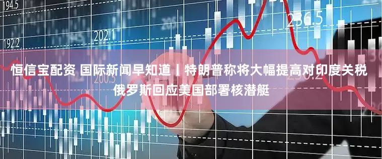 恒信宝配资 国际新闻早知道丨特朗普称将大幅提高对印度关税 俄罗斯回应美国部署核潜艇