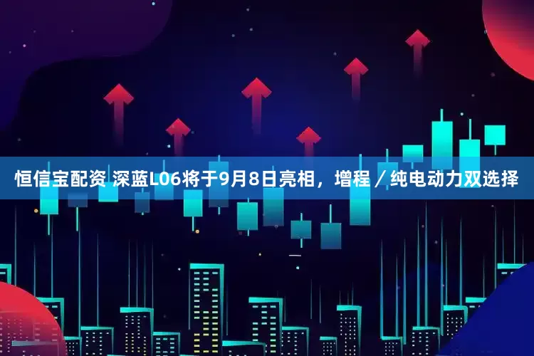 恒信宝配资 深蓝L06将于9月8日亮相，增程／纯电动力双选择