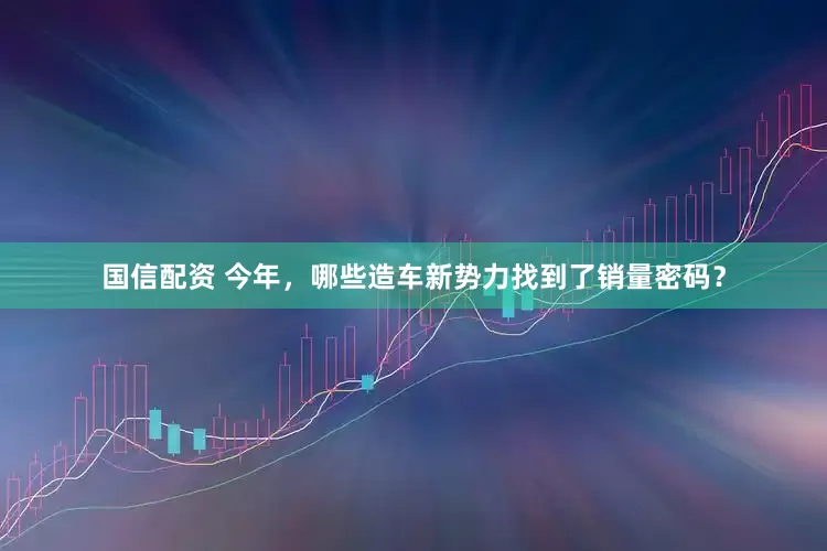 国信配资 今年，哪些造车新势力找到了销量密码？