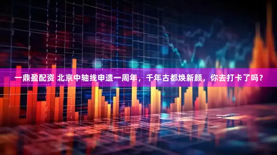 一鼎盈配资 北京中轴线申遗一周年，千年古都焕新颜，你去打卡了吗？