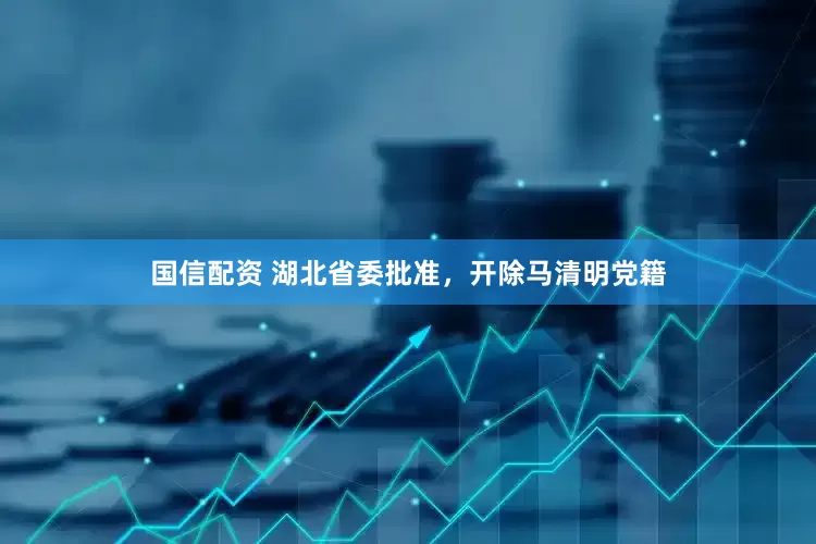 国信配资 湖北省委批准，开除马清明党籍