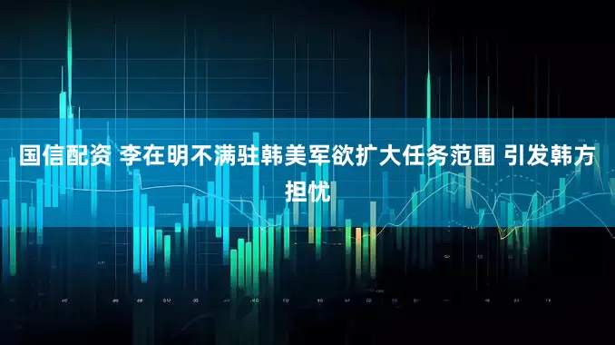 国信配资 李在明不满驻韩美军欲扩大任务范围 引发韩方担忧