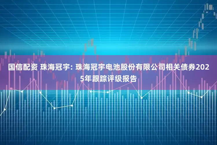 国信配资 珠海冠宇: 珠海冠宇电池股份有限公司相关债券2025年跟踪评级报告
