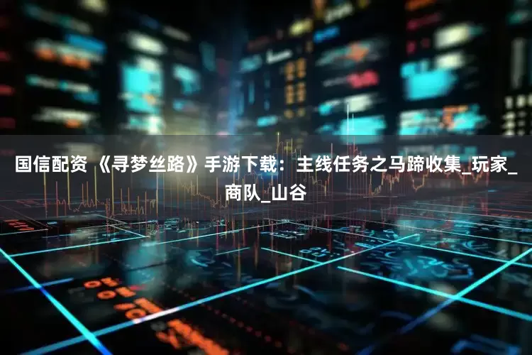 国信配资 《寻梦丝路》手游下载:主线任务之马蹄收集_玩家_商队_山谷
