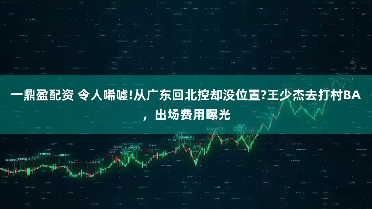 一鼎盈配资 令人唏嘘!从广东回北控却没位置?王少杰去打村BA,出场费用曝光