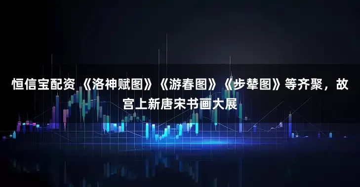 恒信宝配资 《洛神赋图》《游春图》《步辇图》等齐聚，故宫上新唐宋书画大展